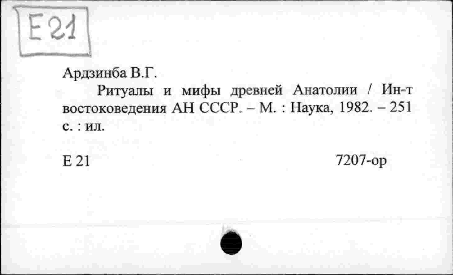 ﻿Ардзинба В.Г.
Ритуалы и мифы древней Анатолии / Ин-т востоковедения АН СССР. - М. : Наука, 1982. - 251 с. : ил.
Е21
7207-ор